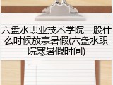 六盘水职业技术学院一般什么时候放寒暑假(六盘水职院寒暑假时间)