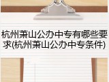 杭州萧山公办中专有哪些要求(杭州萧山公办中专条件)