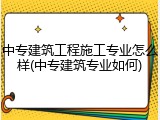 中专建筑工程施工专业怎么样(中专建筑专业如何)