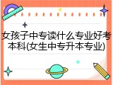 女孩子中专读什么专业好考本科(女生中专升本专业)