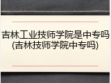 吉林工业技师学院是中专吗(吉林技师学院中专吗)