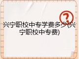 兴宁职校中专学费多少(兴宁职校中专费)