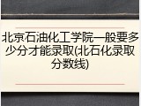 北京石油化工学院一般要多少分才能录取(北石化录取分数线)