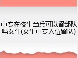 中专在校生当兵可以留部队吗女生(女生中专入伍留队)