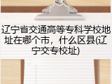 辽宁省交通高等专科学校地址在哪个市，什么区县(辽宁交专校址)