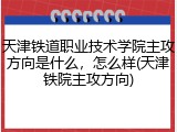 天津铁道职业技术学院主攻方向是什么，怎么样(天津铁院主攻方向)