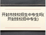 开封市技校招生中专生吗(开封技校招中专生)