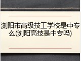 浏阳市高级技工学校是中专么(浏阳高技是中专吗)