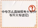 中专怎么直接报考大专(中专升大专途径)
