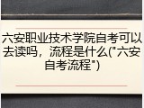 六安职业技术学院自考可以去读吗，流程是什么("六安自考流程")