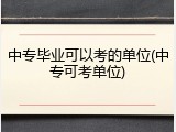 中专毕业可以考的单位(中专可考单位)