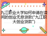 九江职业大学如何申请在读间的创业无息贷款("九江职大创业贷款")