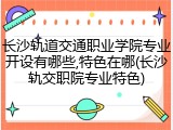 长沙轨道交通职业学院专业开设有哪些,特色在哪(长沙轨交职院专业特色)