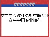 女生中专读什么好中职专业(女生中职专业推荐)