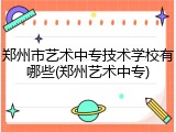 郑州市艺术中专技术学校有哪些(郑州艺术中专)