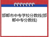 邯郸市中专学校分数线(邯郸中专分数线)