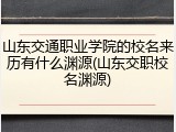 山东交通职业学院的校名来历有什么渊源(山东交职校名渊源)
