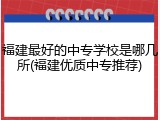 福建最好的中专学校是哪几所(福建优质中专推荐)