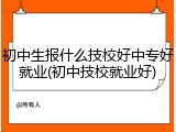 初中生报什么技校好中专好就业(初中技校就业好)