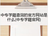 中专学籍查询的官方网站是什么(中专学籍官网)