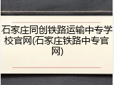石家庄同创铁路运输中专学校官网(石家庄铁路中专官网)
