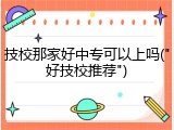 技校那家好中专可以上吗("好技校推荐")