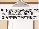中国消防救援学院在哪个城市，是本科吗，第几批(中国消防救援学院本科批次)