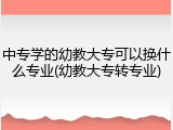 中专学的幼教大专可以换什么专业(幼教大专转专业)
