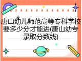 唐山幼儿师范高等专科学校要多少分才能进(唐山幼专录取分数线)