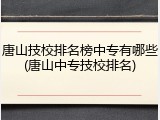 唐山技校排名榜中专有哪些(唐山中专技校排名)