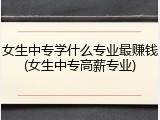 女生中专学什么专业最赚钱(女生中专高薪专业)