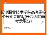 长沙职业技术学院高考需多少分能录取呢(长沙职院高考录取分)