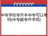 中专学校专升本中专可以考吗(中专能专升本吗)