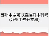 苏州中专可以直接升本科吗(苏州中专升本科)