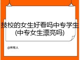 技校的女生好看吗中专学生(中专女生漂亮吗)