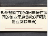 郑州警察学院如何申请在读间的创业无息贷款(郑警院创业贷款申请)