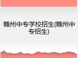 赣州中专学校招生(赣州中专招生)