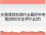 女孩读技校读什么最好中专呢(技校女生学什么好)