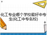 化工专业哪个学校最好中专生(化工中专名校)