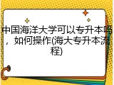 中国海洋大学可以专升本吗，如何操作(海大专升本流程)