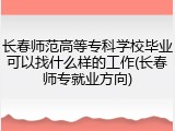 长春师范高等专科学校毕业可以找什么样的工作(长春师专就业方向)
