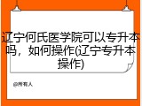 辽宁何氏医学院可以专升本吗，如何操作(辽宁专升本操作)