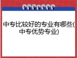 中专比较好的专业有哪些(中专优势专业)