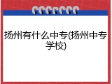 扬州有什么中专(扬州中专学校)