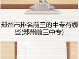 郑州市排名前三的中专有哪些(郑州前三中专)