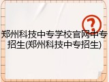 郑州科技中专学校官网中专招生(郑州科技中专招生)