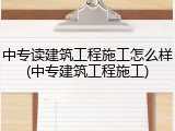 中专读建筑工程施工怎么样(中专建筑工程施工)