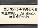 中国人民公安大学哪些专业就业前景好，为什么(公大就业好的专业)