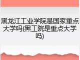 黑龙江工业学院是国家重点大学吗(黑工院是重点大学吗)