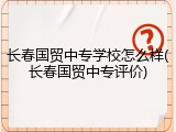 长春国贸中专学校怎么样(长春国贸中专评价)